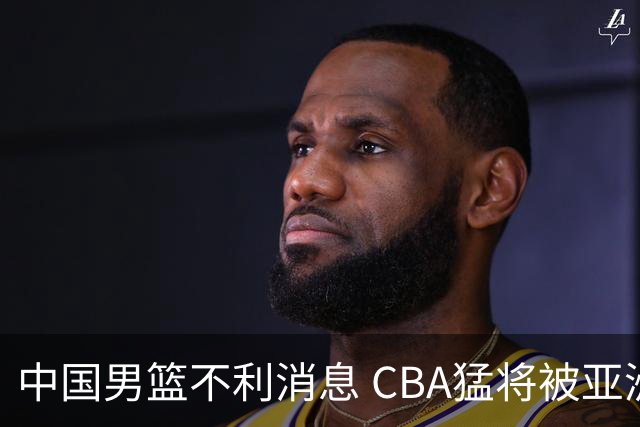 中国男篮不利消息 CBA猛将被亚洲劲敌抢先归化 亚运会难度升级