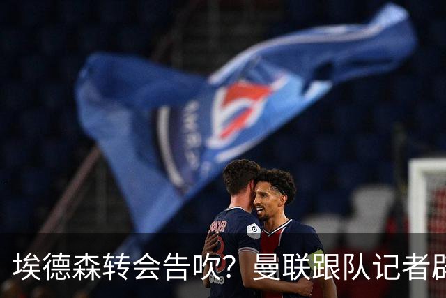 埃德森转会告吹？曼联跟队记者辟谣，红魔询价切尔西中场妖星